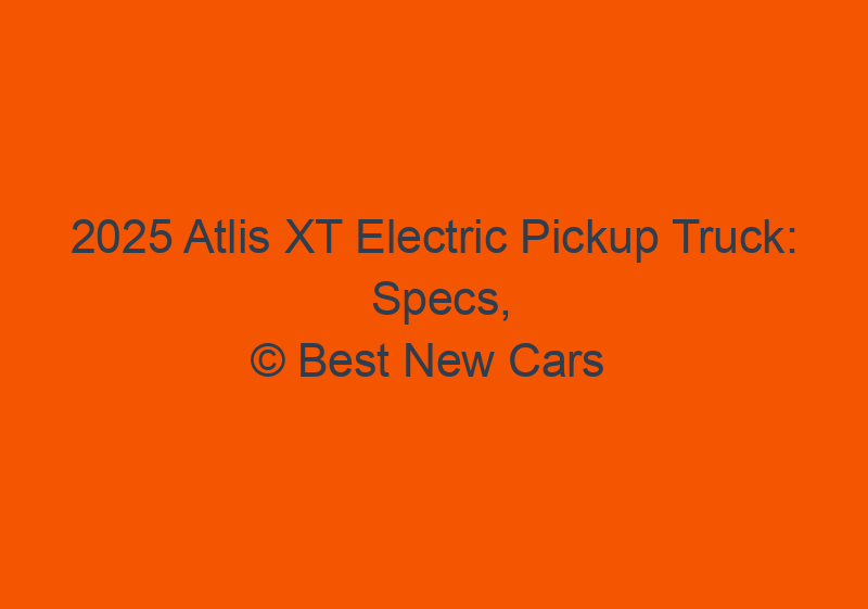 2025 Atlis XT Electric Pickup Truck: Specs, Price, & News