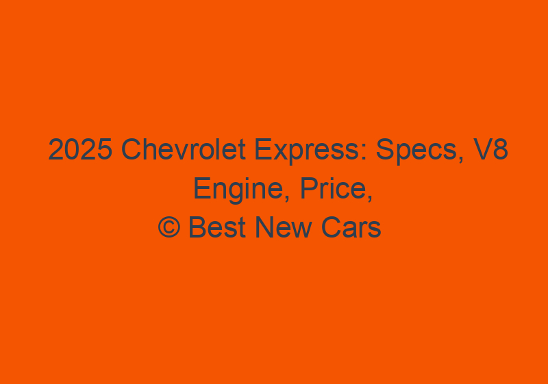 2025 Chevrolet Express: Specs, V8 Engine, Price, & Release Date