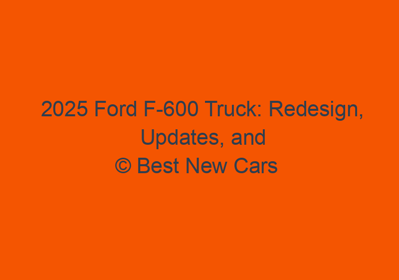 2025 Ford F 600 Truck: Redesign, Updates, And Release Date