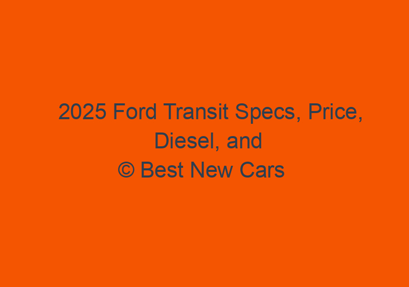 2025 Ford Transit Specs, Price, Diesel, And Release Date